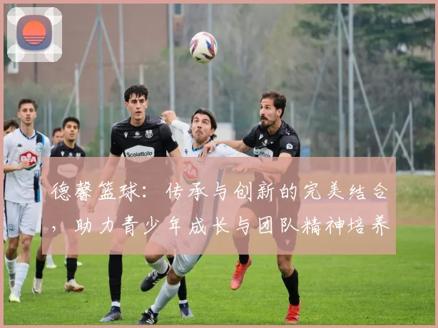 德馨篮球：传承与创新的完美结合，助力青少年成长与团队精神培养