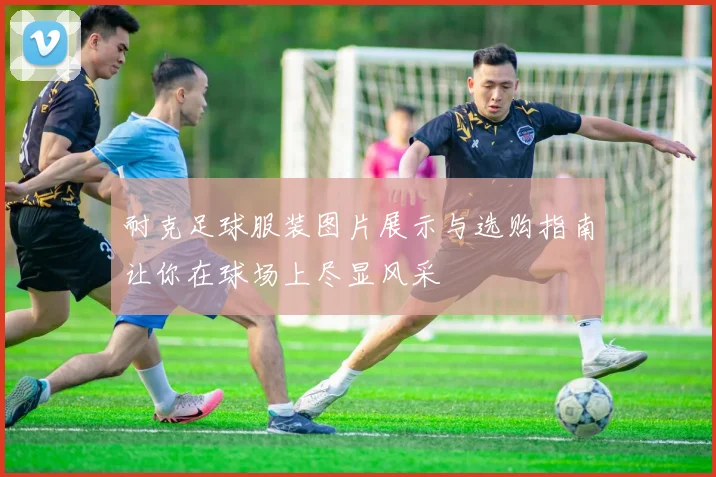 耐克足球服装图片展示与选购指南让你在球场上尽显风采