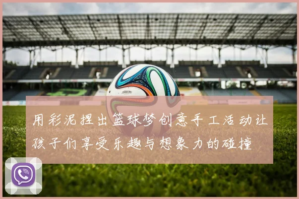 用彩泥捏出篮球梦创意手工活动让孩子们享受乐趣与想象力的碰撞