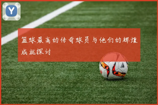 篮球最高的传奇球员与他们的辉煌成就探讨