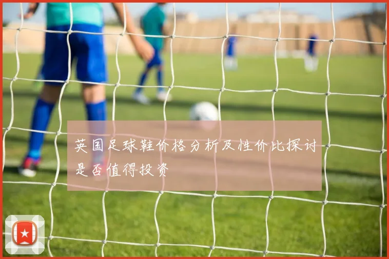 英国足球鞋价格分析及性价比探讨是否值得投资