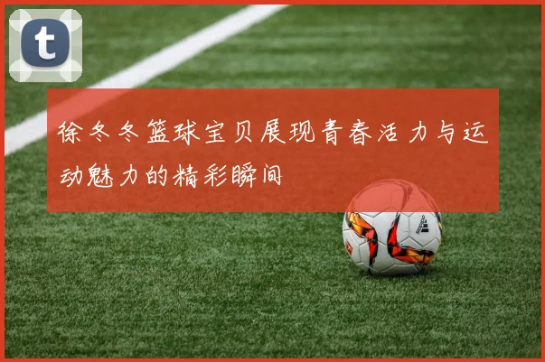 徐冬冬篮球宝贝展现青春活力与运动魅力的精彩瞬间