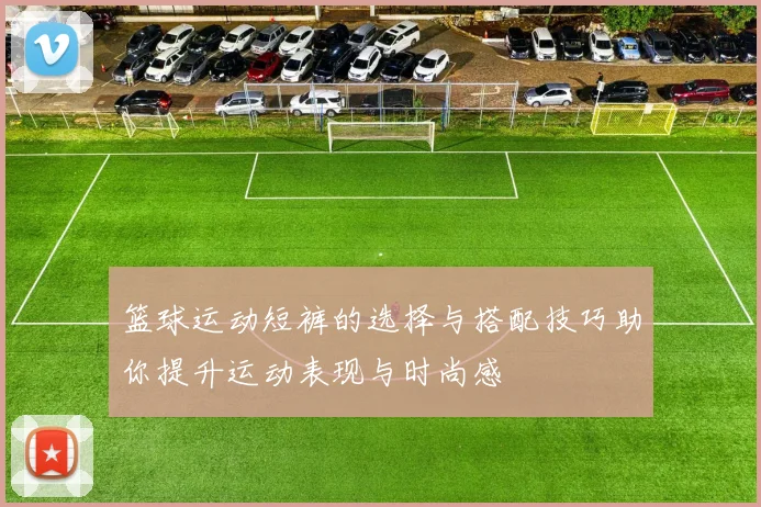 篮球运动短裤的选择与搭配技巧助你提升运动表现与时尚感